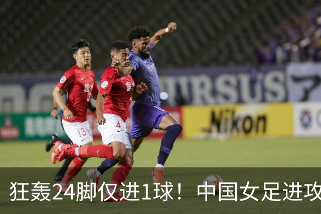 狂轰24脚仅进1球！中国女足进攻效率堪忧无缘亚运连胜